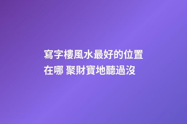 寫字樓風水最好的位置在哪 聚財寶地聽過沒